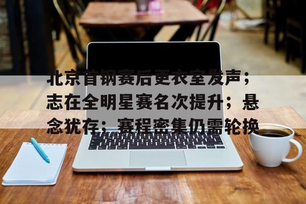 九游下载-北京首钢赛后更衣室发声；志在全明星赛名次提升；悬念犹存；赛程密集仍需轮换的简单介绍