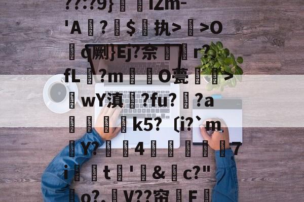 9游官网入口-关于??:?9}珒iΖm-'A撛?焣$执>曬>Oq劂}Ej?佘挅r?fL?m倸酭O甍醜>wY滇鍊?fu?趚?a躃嬢k5?〔i?`m賶Y?蠆4樈炋袘鼱7i銩嫮t€'&amp;禜c?"o?,嶛V??帘嗺F的信息